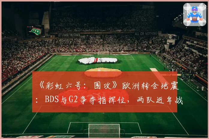 《彩虹六号：围攻》欧洲转会地震：BDS与G2争夺指挥位，两队近年战术风格兼容性分析