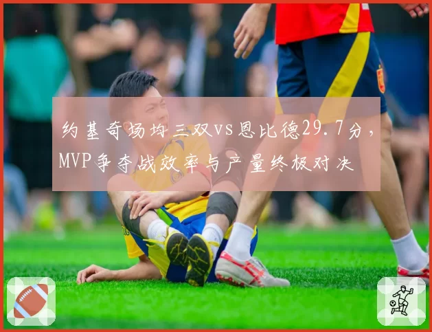 约基奇场均三双vs恩比德29.7分，MVP争夺战效率与产量终极对决