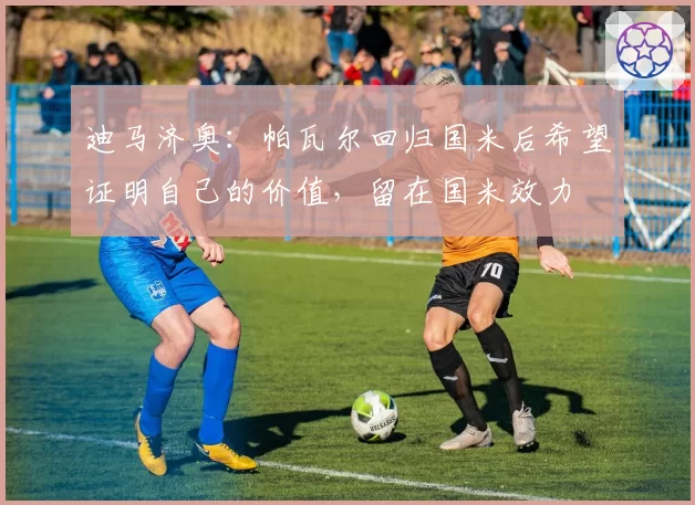 迪马济奥:帕瓦尔回归国米后希望证明自己的价值,留在国米效力