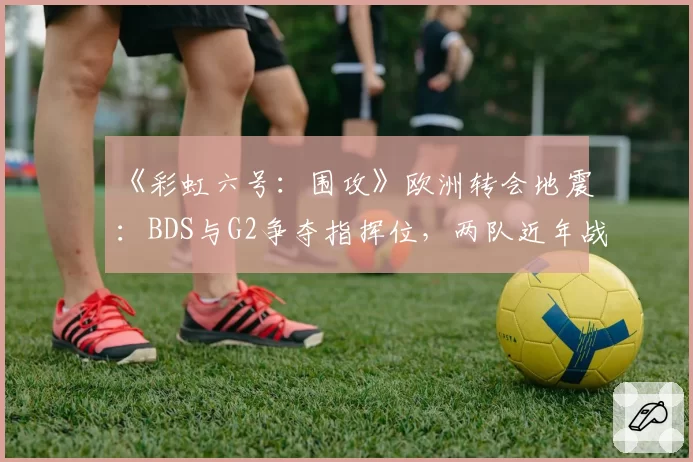 《彩虹六号：围攻》欧洲转会地震：BDS与G2争夺指挥位，两队近年战术风格兼容性分析