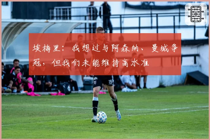 埃梅里：我想过与阿森纳、曼城争冠，但我们未能维持高水准