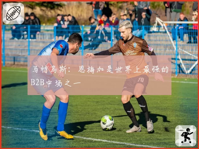 马特乌斯:恩梅加是世界上最强的B2B中场之一