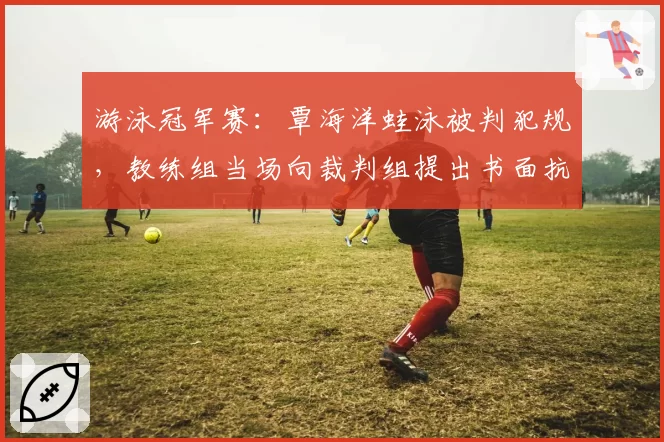 游泳冠军赛：覃海洋蛙泳被判犯规，教练组当场向裁判组提出书面抗议