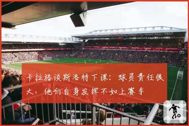 卡拉格谈斯洛特下课:球员责任很大,他们自身发挥不如上赛季