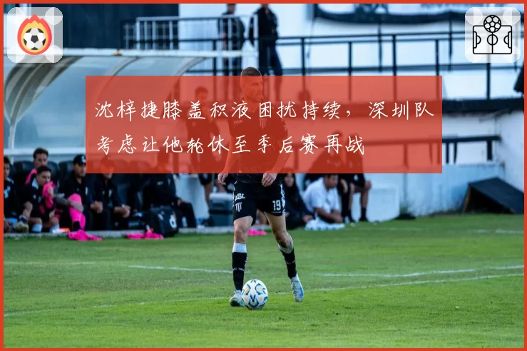 沈梓捷膝盖积液困扰持续，深圳队考虑让他轮休至季后赛再战