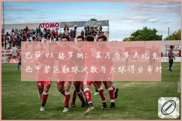 巴萨 vs 赫罗纳：莱万与多夫比克西甲禁区触球次数与头球得分率对比