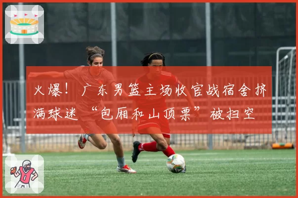 火爆！广东男篮主场收官战宿舍挤满球迷 “包厢和山顶票”被扫空