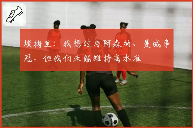 埃梅里：我想过与阿森纳、曼城争冠，但我们未能维持高水准