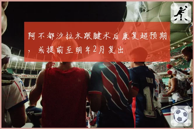 阿不都沙拉木跟腱术后康复超预期,或提前至明年2月复出