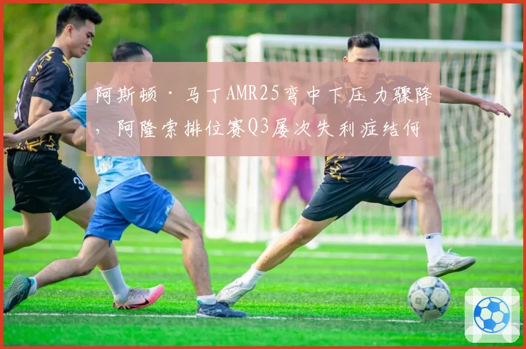 阿斯顿·马丁AMR25弯中下压力骤降,阿隆索排位赛Q3屡次失利症结何在?