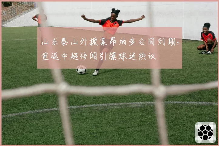 山东泰山外援莱昂纳多合同到期，重返中超传闻引爆球迷热议
