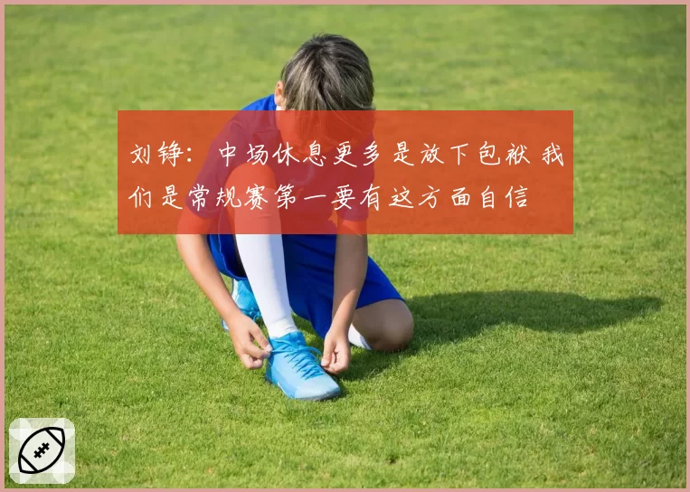 刘铮：中场休息更多是放下包袱 我们是常规赛第一要有这方面自信