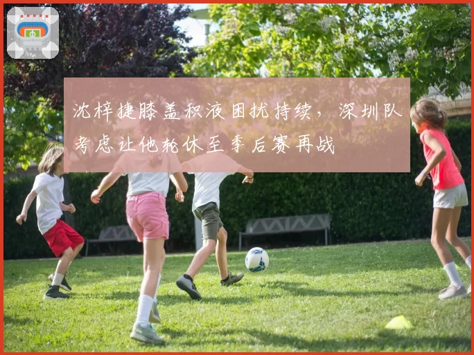 沈梓捷膝盖积液困扰持续，深圳队考虑让他轮休至季后赛再战