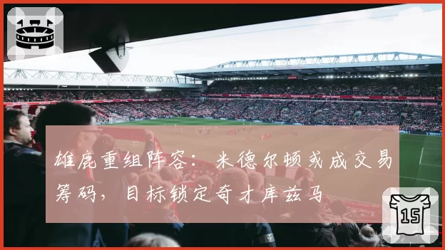 雄鹿重组阵容：米德尔顿或成交易筹码，目标锁定奇才库兹马