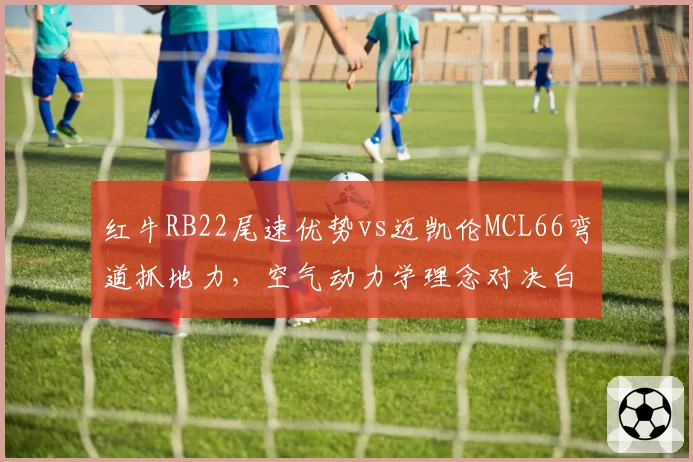红牛RB22尾速优势vs迈凯伦MCL66弯道抓地力，空气动力学理念对决白热化