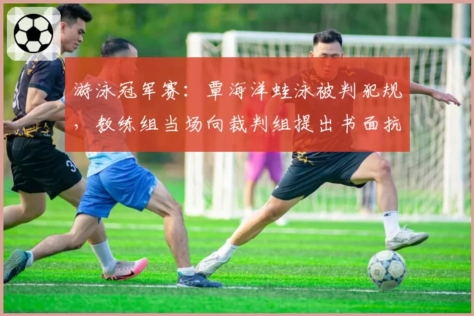 游泳冠军赛：覃海洋蛙泳被判犯规，教练组当场向裁判组提出书面抗议