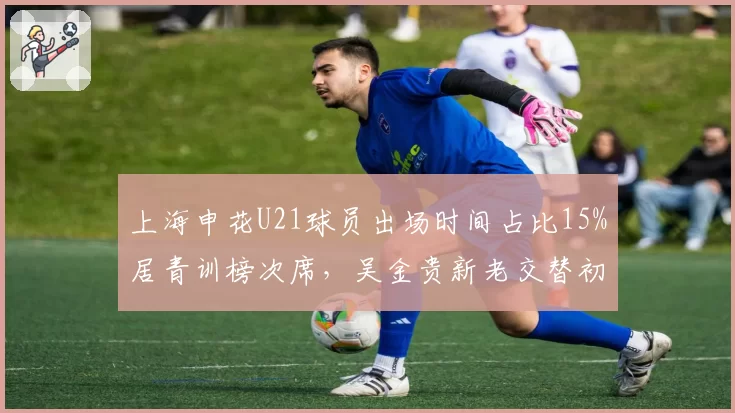 上海申花U21球员出场时间占比15%居青训榜次席，吴金贵新老交替初见成效