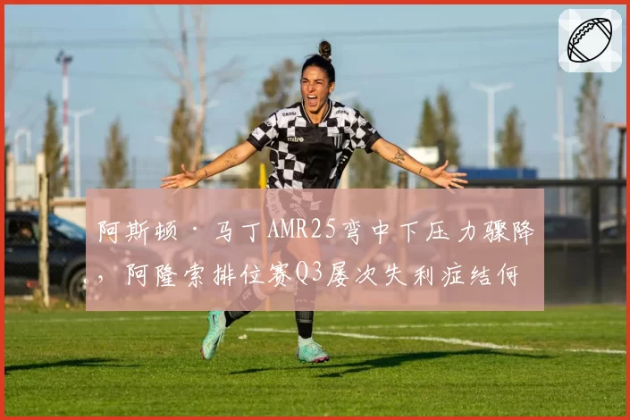 阿斯顿·马丁AMR25弯中下压力骤降,阿隆索排位赛Q3屡次失利症结何在?