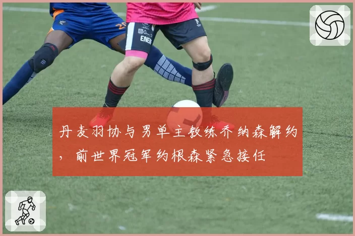 丹麦羽协与男单主教练乔纳森解约，前世界冠军约根森紧急接任