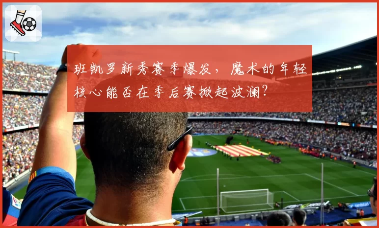 班凯罗新秀赛季爆发，魔术的年轻核心能否在季后赛掀起波澜？