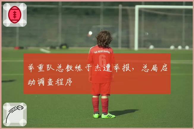 举重队总教练于杰遭举报，总局启动调查程序