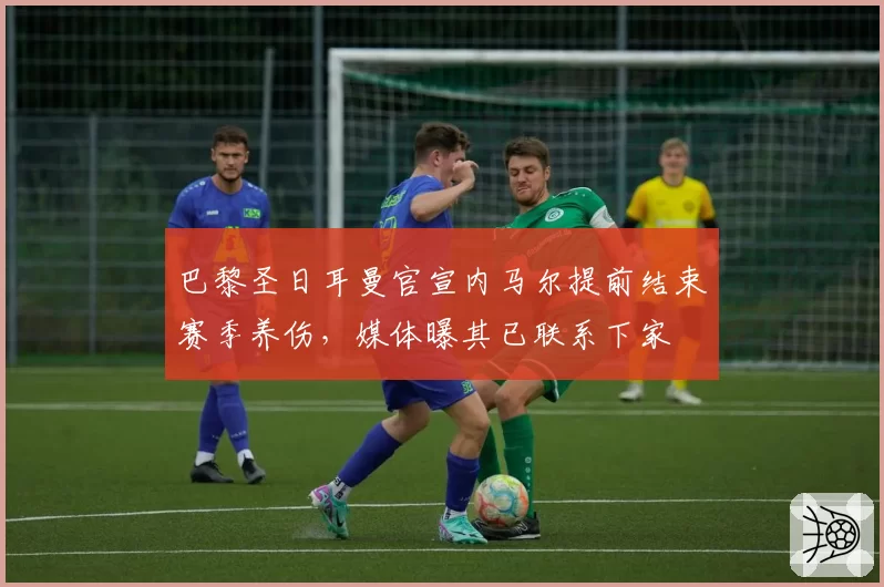 巴黎圣日耳曼官宣内马尔提前结束赛季养伤，媒体曝其已联系下家