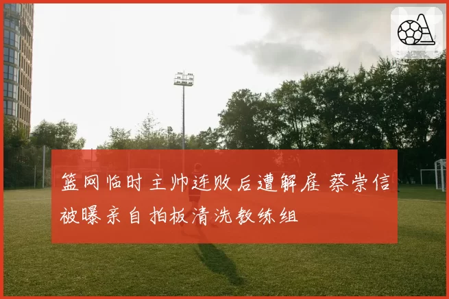 篮网临时主帅连败后遭解雇 蔡崇信被曝亲自拍板清洗教练组