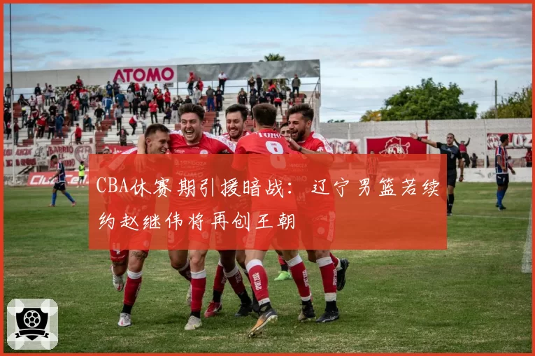 CBA休赛期引援暗战：辽宁男篮若续约赵继伟将再创王朝