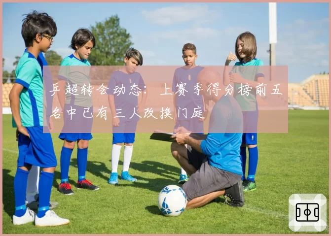 乒超转会动态：上赛季得分榜前五名中已有三人改换门庭