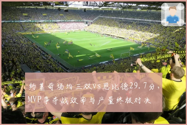 约基奇场均三双vs恩比德29.7分，MVP争夺战效率与产量终极对决