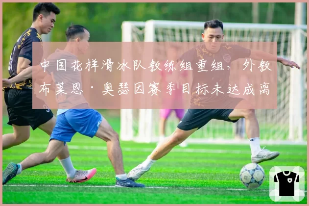 中国花样滑冰队教练组重组，外教布莱恩·奥瑟因赛季目标未达成离任