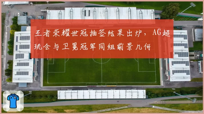 王者荣耀世冠抽签结果出炉，AG超玩会与卫冕冠军同组前景几何