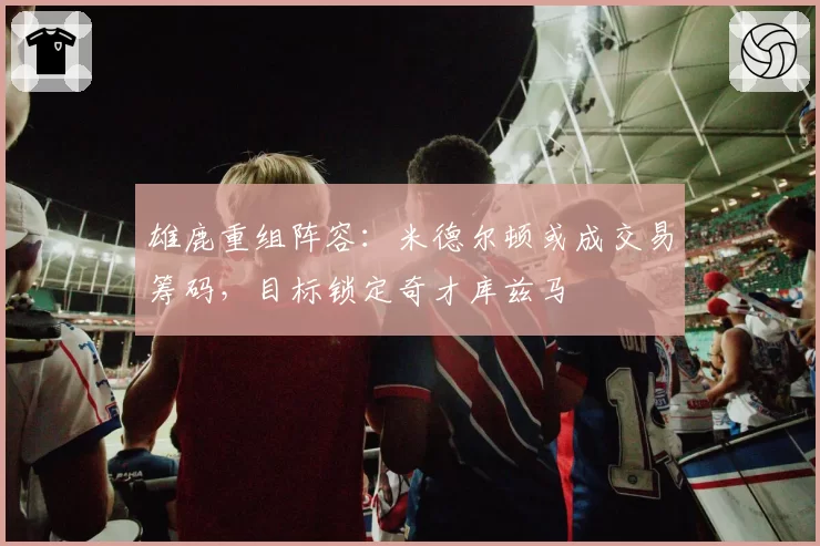 雄鹿重组阵容：米德尔顿或成交易筹码，目标锁定奇才库兹马