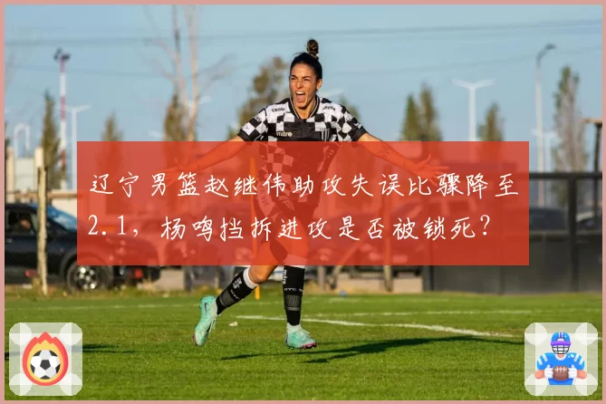 辽宁男篮赵继伟助攻失误比骤降至2.1，杨鸣挡拆进攻是否被锁死？