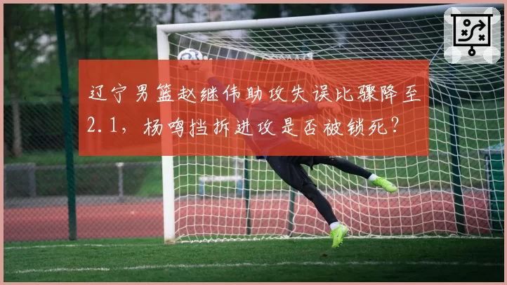 辽宁男篮赵继伟助攻失误比骤降至2.1，杨鸣挡拆进攻是否被锁死？