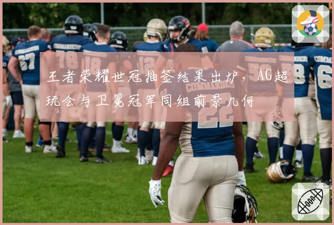 王者荣耀世冠抽签结果出炉，AG超玩会与卫冕冠军同组前景几何