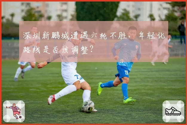 深圳新鹏城遭遇六轮不胜，年轻化路线是否该调整？