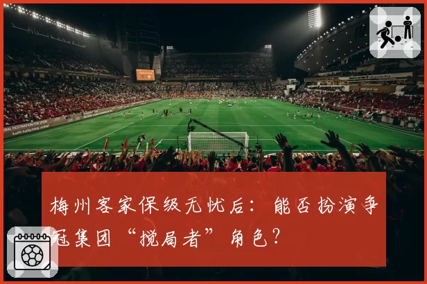 梅州客家保级无忧后:能否扮演争冠集团“搅局者”角色?