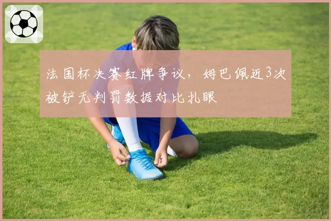 法国杯决赛红牌争议，姆巴佩近3次被铲无判罚数据对比扎眼