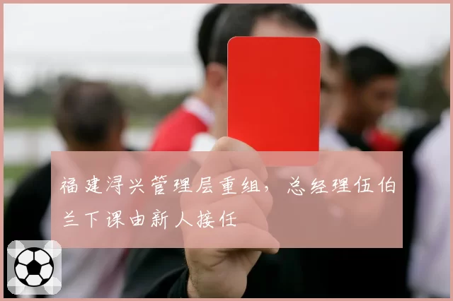 福建浔兴管理层重组,总经理伍伯兰下课由新人接任