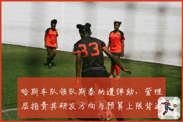 哈斯车队领队斯泰纳遭弹劾，管理层指责其研发方向与预算上限背道而驰